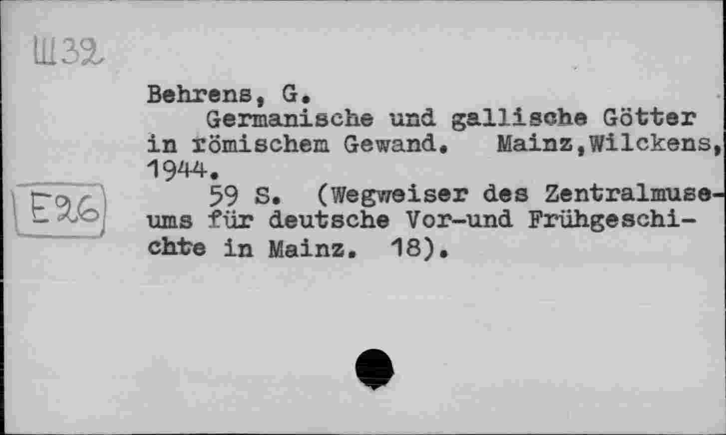 ﻿ШЗІ
Behrens, G.
Germanische und gallische Götter in römischem Gewand. Mainz,Wilckens, 1944.
59 S. (Wegweiser des Zentralmuseums für deutsche Vor-und Frühgeschichte in Mainz. 18).